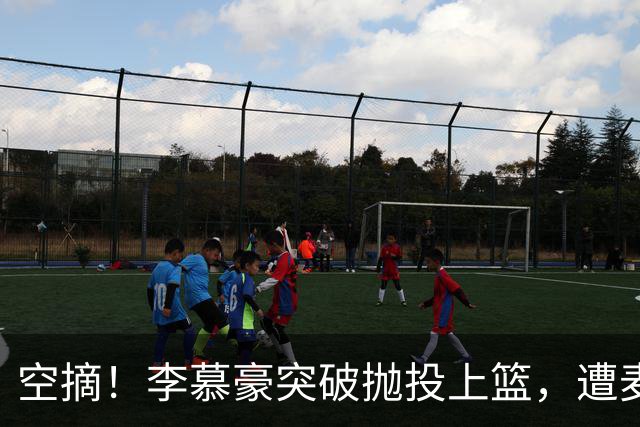 空摘！李慕豪突破抛投上篮，遭麦基空中单手摘帽拒绝